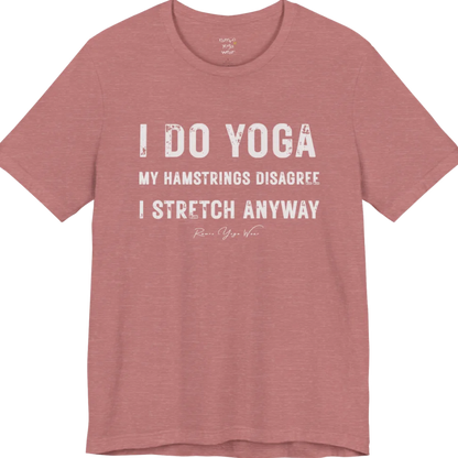 A short sleeved tee called the Hamstrings T-Shirt, flat lay and a Bella+Canvas 3001 shirt. Simply says, I Do Yoga. My Hamstrings Disagree. I Stretch Anyway. Design highlights bold distressed grunge typography in three stacked lines, with a large I Do Yoga above two smaller lines.  Most would agree with this one. Color is Heather Mauve.