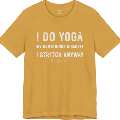 A short sleeved tee called the Hamstrings T-Shirt, flat lay and a Bella+Canvas 3001 shirt. Simply says, I Do Yoga. My Hamstrings Disagree. I Stretch Anyway. Design highlights bold distressed grunge typography in three stacked lines, with a large I Do Yoga above two smaller lines.  Most would agree with this one. Color is Heather Mustard.