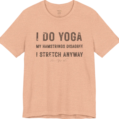 A short sleeved tee called the Hamstrings T-Shirt, flat lay and a Bella+Canvas 3001 shirt. Simply says, I Do Yoga. My Hamstrings Disagree. I Stretch Anyway. Design highlights bold distressed grunge typography in three stacked lines, with a large I Do Yoga above two smaller lines.  Most would agree with this one. Color is Heather Peach.